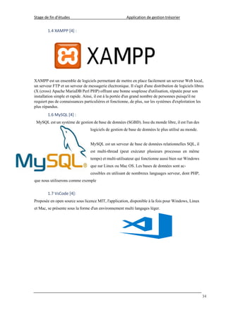 Stage de fin d’études Application de gestion trésorier
34
1.4 XAMPP [4] :
XAMPP est un ensemble de logiciels permettant de mettre en place facilement un serveur Web local,
un serveur FTP et un serveur de messagerie électronique. Il s'agit d'une distribution de logiciels libres
(X (cross) Apache MariaDB Perl PHP) offrant une bonne souplesse d'utilisation, réputée pour son
installation simple et rapide. Ainsi, il est à la portée d'un grand nombre de personnes puisqu'il ne
requiert pas de connaissances particulières et fonctionne, de plus, sur les systèmes d'exploitation les
plus répandus.
1.6 MySQL [4] :
MySQL est un système de gestion de base de données (SGBD). Issu du monde libre, il est l'un des
logiciels de gestion de base de données le plus utilisé au monde.
MySQL est un serveur de base de données relationnelles SQL, il
est multi-thread (peut exécuter plusieurs processus en même
temps) et multi-utilisateur qui fonctionne aussi bien sur Windows
que sur Linux ou Mac OS. Les bases de données sont ac-
cessibles en utilisant de nombreux languages serveur, dont PHP,
que nous utiliserons comme exemple
1.7 VsCode [4]:
Proposée en open source sous licence MIT, l'application, disponible à la fois pour Windows, Linux
et Mac, se présente sous la forme d'un environnement multi langages léger.
 