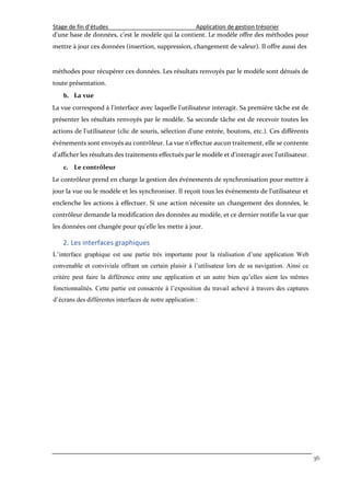 Stage de fin d’études Application de gestion trésorier
36
d'une base de données, c'est le modèle qui la contient. Le modèle offre des méthodes pour
mettre à jour ces données (insertion, suppression, changement de valeur). Il offre aussi des
méthodes pour récupérer ces données. Les résultats renvoyés par le modèle sont dénués de
toute présentation.
b. La vue
La vue correspond à l'interface avec laquelle l'utilisateur interagit. Sa première tâche est de
présenter les résultats renvoyés par le modèle. Sa seconde tâche est de recevoir toutes les
actions de l'utilisateur (clic de souris, sélection d'une entrée, boutons, etc.). Ces différents
événements sont envoyés au contrôleur. La vue n'effectue aucun traitement, elle se contente
d'afficher les résultats des traitements effectués par le modèle et d'interagir avec l'utilisateur.
c. Le contrôleur
Le contrôleur prend en charge la gestion des événements de synchronisation pour mettre à
jour la vue ou le modèle et les synchroniser. Il reçoit tous les événements de l'utilisateur et
enclenche les actions à effectuer. Si une action nécessite un changement des données, le
contrôleur demande la modification des données au modèle, et ce dernier notifie la vue que
les données ont changée pour qu'elle les mette à jour.
2. Les interfaces graphiques
L’interface graphique est une partie très importante pour la réalisation d’une application Web
convenable et conviviale offrant un certain plaisir à l’utilisateur lors de sa navigation. Ainsi ce
critère peut faire la différence entre une application et un autre bien qu’elles aient les mêmes
fonctionnalités. Cette partie est consacrée à l’exposition du travail achevé à travers des captures
d’écrans des différentes interfaces de notre application :
 