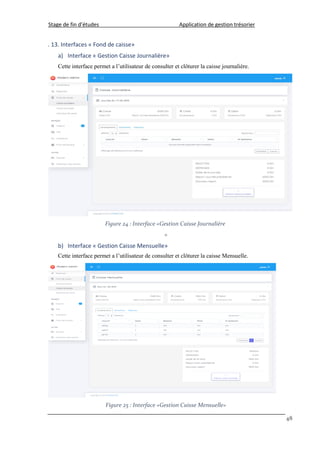 Stage de fin d’études Application de gestion trésorier
48
. 13. Interfaces « Fond de caisse»
a) Interface « Gestion Caisse Journalière»
Cette interface permet a l’utilisateur de consulter et clôturer la caisse journalière.
Figure 24 : Interface «Gestion Caisse Journalière
»
b) Interface « Gestion Caisse Mensuelle»
Cette interface permet a l’utilisateur de consulter et clôturer la caisse Mensuelle.
Figure 25 : Interface «Gestion Caisse Mensuelle»
 