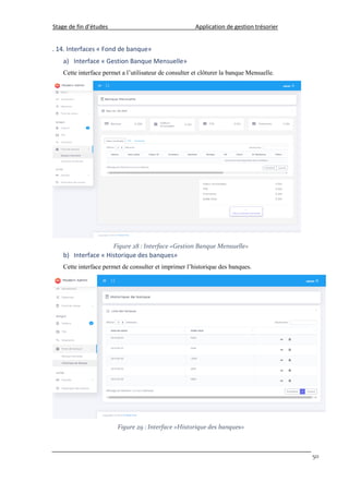 Stage de fin d’études Application de gestion trésorier
50
. 14. Interfaces « Fond de banque»
a) Interface « Gestion Banque Mensuelle»
Cette interface permet a l’utilisateur de consulter et clôturer la banque Mensuelle.
Figure 28 : Interface «Gestion Banque Mensuelle»
b) Interface « Historique des banques»
Cette interface permet de consulter et imprimer l’historique des banques.
Figure 29 : Interface «Historique des banques»
 