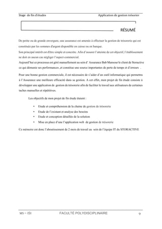 Stage de fin d’études Application de gestion trésorier
MS ∼ ISI FACULTÉ POLYDISCIPLINAIRE 9
De petite ou de grande envergure, une assurance est amenée à effectuer la gestion de trésorerie qui est
constituée par les sommes d'argent disponible en caisse ou en banque.
Son principal intérêt est d'être simple et concrète. Afin d’assurer l’atteinte de cet objectif, l’établissement
ne doit en aucun cas négliger l’aspect commercial.
Aujourd’hui ce processus est géré manuellement au sein d’ Assurance Bab Mansour le client de Storactive
ce qui démunie ses performances ,et constitue une source importantes de perte de temps et d’erreurs .
Pour une bonne gestion commerciale, il est nécessaire de s’aider d’un outil informatique qui permettra
à l’Assurance une meilleure efficacité dans sa gestion. A cet effet, mon projet de fin étude consiste à
développer une application de gestion de trésorerie afin de faciliter le travail aux utilisateurs de certaines
taches manuelles et répétitives.
Les objectifs de mon projet de fin étude étaient :
• Etude et compréhension de la chaine de gestion de trésorerie
• Etude de l’existant et analyse des besoins
• Etude et conception détaillée de la solution
• Mise en place d’une l’application web de gestion de trésorerie
Ce mémoire est donc l’aboutissement de 2 mois de travail au sein de l’équipe IT du STORACTIVE
RÉSUMÉ
 