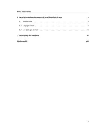 Table des matières
B Le principe de fonctionnement de la méthodologie Scrum v
B.1 Présentation . . . . . . . . . . . . . . . . . . . . . . . . . . . . . . . . . . . . . . . . . . . . v
B.2 L’Équipe Scrum . . . . . . . . . . . . . . . . . . . . . . . . . . . . . . . . . . . . . . . . . . v
B.3 Le « package » Scrum . . . . . . . . . . . . . . . . . . . . . . . . . . . . . . . . . . . . . . . vii
C Prototypage des interfaces ix
Bibliographie xiii
v
 