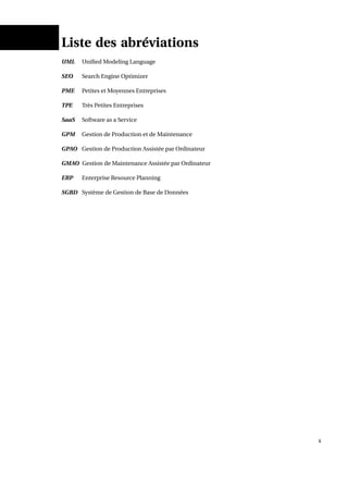 Liste des abréviations
UML Uniﬁed Modeling Language
SEO Search Engine Optimizer
PME Petites et Moyennes Entreprises
TPE Très Petites Entreprises
SaaS Software as a Service
GPM Gestion de Production et de Maintenance
GPAO Gestion de Production Assistée par Ordinateur
GMAO Gestion de Maintenance Assistée par Ordinateur
ERP Enterprise Resource Planning
SGBD Système de Gestion de Base de Données
x
 
