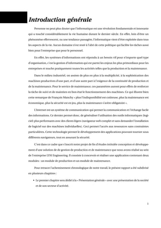 Introduction générale
Personne ne peut plus douter que l’informatique est une révolution fondamentale et innovante
qui a touché considérablement la vie humaine durant le dernier siècle. En effet, loin d’être un
phénomène effervescent, ou une tendance passagère, l’informatique vient d’être exploitée dans tous
les aspects de la vie. Aucun domaine n’est resté à l’abri de cette politique qui facilite les tâches aussi
bien pour l’entreprise que pour le personnel.
En effet, les systèmes d’informations ont répondu à un besoin vif pour n’importe quel type
d’organisation, c’est la gestion d’information qui est parmi les enjeux les plus primordiaux pour les
entreprises et touche pratiquement toutes les activités telles que la production et la maintenance.
Dans le milieu industriel, on assiste de plus en plus à la multiplicité, à la sophistication des
machines productives d’une part, et d’une autre part à l’exigence de la continuité de production et
de la maintenance. Pour le service de maintenance, ces paramètres auront pour effets de renforcer
la tâche de suivi et de maintien en bon état le fonctionnement des machines. Ce qui illustre bien
cette remarque de François Manchy « plus l’indisponibilité est coûteuse, plus la maintenance est
économique, plus la sécurité est en jeu, plus la maintenance s’avère obligatoire ».
L’Internet est un système de communication qui permet la communication et l’échange facile
des informations. Ce dernier permet donc, de généraliser l’utilisation des outils informatiques (logi-
ciel) plus performants avec des clients légers (navigateur web complet et sans demander l’installation
de logiciel sur des machines individuelles). Ceci permet l’accès aux ressources sans contraintes
particulières. Cette technologie permet le développement des applications pouvant tourner sous
différents navigateurs, tout en assurant la sécurité.
C’est dans ce cadre que s’inscrit notre projet de ﬁn d’études intitulée conception et développe-
ment d’une solution de de gestion de production et de maintenance que nous avons réalisé au sein
de l’entreprise LYSI Engineering. Il consiste à concevoir et réaliser une application contenant deux
modules : un module de production et un module de maintenance.
Pour retracer l’acheminement chronologique de notre travail, le présent rapport a été subdivisé
en plusieurs chapitres :
• Le premier chapitre sera dédié à la « Présentation générale » avec une présentation de la société
et de son secteur d’activité.
1
 