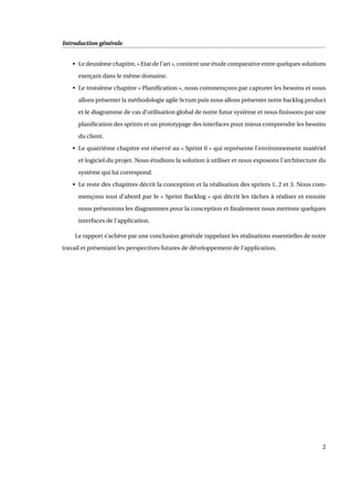 Introduction générale
• Le deuxième chapitre, « Etat de l’art », contient une étude comparative entre quelques solutions
exerçant dans le même domaine.
• Le troisième chapitre « Planiﬁcation », nous commençons par capturer les besoins et nous
allons présenter la méthodologie agile Scrum puis nous allons présenter notre backlog product
et le diagramme de cas d’utilisation global de notre futur système et nous ﬁnissons par une
planiﬁcation des sprints et un prototypage des interfaces pour mieux comprendre les besoins
du client.
• Le quatrième chapitre est réservé au « Sprint 0 » qui représente l’environnement matériel
et logiciel du projet. Nous étudions la solution à utiliser et nous exposons l’architecture du
système qui lui correspond.
• Le reste des chapitres décrit la conception et la réalisation des sprints 1, 2 et 3. Nous com-
mençons tout d’abord par le « Sprint Backlog » qui décrit les tâches à réaliser et ensuite
nous présentons les diagrammes pour la conception et ﬁnalement nous mettons quelques
interfaces de l’application.
Le rapport s’achève par une conclusion générale rappelant les réalisations essentielles de notre
travail et présentant les perspectives futures de développement de l’application.
2
 