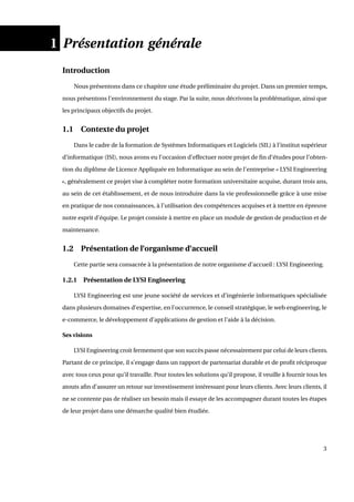 1 Présentation générale
Introduction
Nous présentons dans ce chapitre une étude préliminaire du projet. Dans un premier temps,
nous présentons l’environnement du stage. Par la suite, nous décrivons la problématique, ainsi que
les principaux objectifs du projet.
1.1 Contexte du projet
Dans le cadre de la formation de Systèmes Informatiques et Logiciels (SIL) à l’institut supérieur
d’informatique (ISI), nous avons eu l’occasion d’effectuer notre projet de ﬁn d’études pour l’obten-
tion du diplôme de Licence Appliquée en Informatique au sein de l’entreprise « LYSI Engineering
», généralement ce projet vise à compléter notre formation universitaire acquise, durant trois ans,
au sein de cet établissement, et de nous introduire dans la vie professionnelle grâce à une mise
en pratique de nos connaissances, à l’utilisation des compétences acquises et à mettre en épreuve
notre esprit d’équipe. Le projet consiste à mettre en place un module de gestion de production et de
maintenance.
1.2 Présentation de l’organisme d’accueil
Cette partie sera consacrée à la présentation de notre organisme d’accueil : LYSI Engineering.
1.2.1 Présentation de LYSI Engineering
LYSI Engineering est une jeune société de services et d’ingénierie informatiques spécialisée
dans plusieurs domaines d’expertise, en l’occurrence, le conseil stratégique, le web engineering, le
e-commerce, le développement d’applications de gestion et l’aide à la décision.
Ses visions
LYSI Engineering croit fermement que son succès passe nécessairement par celui de leurs clients.
Partant de ce principe, il s’engage dans un rapport de partenariat durable et de proﬁt réciproque
avec tous ceux pour qu’il travaille. Pour toutes les solutions qu’il propose, il veuille à fournir tous les
atouts aﬁn d’assurer un retour sur investissement intéressant pour leurs clients. Avec leurs clients, il
ne se contente pas de réaliser un besoin mais il essaye de les accompagner durant toutes les étapes
de leur projet dans une démarche qualité bien étudiée.
3
 