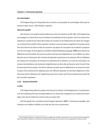 Chapitre 1. Présentation générale
Ses technologies
LYSI Engineering met à disposition de ses clients une panoplie de technologies telles que les
solutions Open Source : PHP, MySQL et Apache...
Démarche qualité
Aﬁn d’assurer une qualité irréprochable pour toutes les solutions qu’elle offre, LYSI Engineering
accompagne ses clients dans toutes les phases de réalisation de leurs projets. Ainsi, ils mettent leur
expérience à proﬁt de leur client dès la phase de l’analyse et de l’élaboration du cahier des charges
car un besoin bien étudié et bien exprimé constitue souvent la pierre angulaire d’un projet réussi.
Une fois le besoin du client est ﬁxé, ils entament une phase de conception de la solution à proposer.
Lors de cette étape, ils font appel aux modèles Uniﬁed Modeling Language (UML) pour décrire les
différentes fonctionnalités du nouveau système ainsi que leur déploiement. Ces modèles sont alors
discutés avec le client pour être certains de répondre exactement à ses attentes. Dès la validation
de la phase de conception, ils entament la réalisation de la solution. Au cours de cette phase, les
versions intermédiaires sont présentées régulièrement au client aﬁn qu’il puisse suivre de près l’état
d’avancement de son projet. Une fois la solution est prête pour le déploiement, ils assurent la mise
en place d’une infrastructure adéquate pour une efﬁcacité optimale. Ils cherchent également à bien
former les futurs utilisateurs de l’application pour être certains qu’ils tireront pleinement proﬁt de
leur nouvelle acquisition.
1.2.2 Secteur d’activité
Le Web
LYSI Engineering réalise les projets web tels que la création, le développement, la maintenance
et le web marketing, elle met à la disponibilité de ces clients des compétences en matière de techno-
logies web, aﬁn de réaliser les attentes dans un projet web.
LYSI fait appel à des consultants Search Engine Optimizer (SEO)1
[1] hautement qualiﬁés, aﬁn
d’obtenir une meilleur visibilité sur la toile des sites de ses partenaires.
1Search Engine Optimizer : désigne les personnes capables de modiﬁer les paramètres d’un site aﬁn de le faire apparaître
dans les premiers résultats d’un moteur de recherche interrogé avec des mots-clés correspondant au thème du site.
4
 