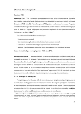 Chapitre 1. Présentation générale
Solutions PME
La solution LYSI : LYSI Engineering propose à ses clients une application sur mesure, adaptée à
leurs besoins. Elle propose des services logiciels orientés essentiellement vers les Petites et Moyennes
Entreprises (PME) et les Très Petites Entreprises (TPE) qui n’ont pas forcément les moyens d’acquérir
une infrastructure logicielle complète, car cette dernière est très coûteuse en termes de temps (la
mise en place) et d’argent. Elle propose des prestations logicielles en tant que service en mode
Software as a Service [2] (SaaS)2
.
Une solution en mode SaaS se caractérise par :
• Un abonnement mensuel.
• Une maintenance généralement inclus dans l’abonnement mensuel.
• Un accès au service conditionné par le paiement de l’abonnement.
• Souvent, l’hébergement de la solution et des données est pris en charge par l’éditeur.
Ce qui s’avère bénéﬁque pour la plupart des PMEs et les TPEs.
Périmètre fonctionnel : Traditionnellement, la gestion de ventes depuis l’étape de la prospection
jusqu’à la facturation, les achats et l’approvisionnement, la gestion des stocks et les ressources
humaines. L’architecture de l’application permet en effet de personnaliser ces modules, en outre
l’entreprise pourra établir son propre système de référencement lors des inventaires, ou encore
établir un mécanisme de facturation selon les produits dont les services qu’elle offre. D’autres
modules sont en cours de réalisation. Ainsi ça permet à l’application LYSI [3] de couvrir des secteurs
industriels, à travers des utilitaires de gestion de production ou de gestion maintenance.
1.2.3 Stratégie de l’entreprise
Pour qu’elle puisse faire face aux déﬁs de son environnement (progrès technique) et pour assurer
sa survie et son développement dans un univers concurrentiel et changeant qui exige des adaptations
et des innovations, l’entreprise dispose d’une vision stratégique très utilisée, c’est d’attaquer les
domaines d’activité des clients nombreux. Elle se ﬁxe sur le marché d’informatisation des PMEs
industriels et les ateliers de fabrication des produits non coûteux en Tunisie.
2Software as a Service : logiciel en tant que service ou Software as a Service (SaaS), renvoie à un modèle de logiciel
commercialisé non pas sous la forme d’un produit (en licence déﬁnitive), que le client installerait en interne sur ses
serveurs, mais en tant qu’application accessible à distance, par abonnement, comme un service, par le biais d’Internet et
du Web.
5
 