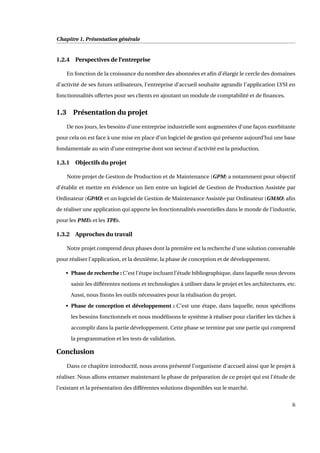 Chapitre 1. Présentation générale
1.2.4 Perspectives de l’entreprise
En fonction de la croissance du nombre des abonnées et aﬁn d’élargir le cercle des domaines
d’activité de ses futurs utilisateurs, l’entreprise d’accueil souhaite agrandir l’application LYSI en
fonctionnalités offertes pour ses clients en ajoutant un module de comptabilité et de ﬁnances.
1.3 Présentation du projet
De nos jours, les besoins d’une entreprise industrielle sont augmentées d’une façon exorbitante
pour cela on est face à une mise en place d’un logiciel de gestion qui présente aujourd’hui une base
fondamentale au sein d’une entreprise dont son secteur d’activité est la production.
1.3.1 Objectifs du projet
Notre projet de Gestion de Production et de Maintenance (GPM) a notamment pour objectif
d’établir et mettre en évidence un lien entre un logiciel de Gestion de Production Assistée par
Ordinateur (GPAO) et un logiciel de Gestion de Maintenance Assistée par Ordinateur (GMAO) aﬁn
de réaliser une application qui apporte les fonctionnalités essentielles dans le monde de l’industrie,
pour les PMEs et les TPEs.
1.3.2 Approches du travail
Notre projet comprend deux phases dont la première est la recherche d’une solution convenable
pour réaliser l’application, et la deuxième, la phase de conception et de développement.
• Phase de recherche : C’est l’étape incluant l’étude bibliographique, dans laquelle nous devons
saisir les différentes notions et technologies à utiliser dans le projet et les architectures, etc.
Aussi, nous ﬁxons les outils nécessaires pour la réalisation du projet.
• Phase de conception et développement : C’est une étape, dans laquelle, nous spéciﬁons
les besoins fonctionnels et nous modélisons le système à réaliser pour clariﬁer les tâches à
accomplir dans la partie développement. Cette phase se termine par une partie qui comprend
la programmation et les tests de validation.
Conclusion
Dans ce chapitre introductif, nous avons présenté l’organisme d’accueil ainsi que le projet à
réaliser. Nous allons entamer maintenant la phase de préparation de ce projet qui est l’étude de
l’existant et la présentation des différentes solutions disponibles sur le marché.
6
 