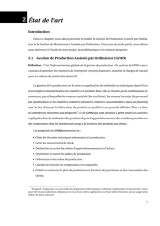 2 État de l’art
Introduction
Dans ce chapitre, nous allons pésenter et étudier la Gestion de Production Assistée par Ordina-
teur et la Gestion de Maintenance Assistée par Ordinateur. Dans une seconde partie, nous allons
nous intéresser à l’étude de notre projet, la problématique et la solution proposée.
2.1 Gestion de Production Assistée par Ordinateur (GPAO)
Déﬁnition. C’est l’informatisation globale de la gestion de production. Un système de GPAO a pour
vocation d’optimiser les ressources de l’entreprise (moyens ﬁnanciers, matières et charges de travail)
pour un volume de production donné [4].
La gestion de la production est la mise en application de méthodes et techniques dans le but
d’accomplir la transformation des matières en produits ﬁnis. Elle se résume par la combinaison de
ressources, parmi lesquelles les moyens matériels (les machines), les moyens humains (le personnel
par qualiﬁcation) et les matières (matières premières, matières consommables) dans un planning
avec le but d’assurer la fabrication du produit en qualité et en quantité déﬁnies. Pour ce faire
les entreprises recourent aux progiciels1
[5] de GPAO qui sont destinés à gérer toutes les activités
impliquées dans la réalisation des produits depuis l’approvisionnement des matières premières et
des composants chez les fournisseurs jusqu’à la livraison des produits aux clients.
Les progiciels du GPAO permettent de :
• Gérer les données techniques nécessaires à la production.
• Gérer les mouvements de stock.
• Déclencher et suivre les ordres d’approvisionnements et d’achats.
• Déclencher et suivre les ordres de production.
• Ordonnancer les ordres de production.
• Calculer les besoins en composants et en capacités.
• Etablir et maintenir le plan de production en fonction des prévisions et des commandes des
clients.
1Progiciel : Programme (ou ensemble de programmes informatiques) cohérent, indépendant et documenté, conçu
pour être fourni à plusieurs utilisateurs en vue d’une même application ou d’une même fonction, qu’un usager peut
utiliser de façon autonom.
7
 