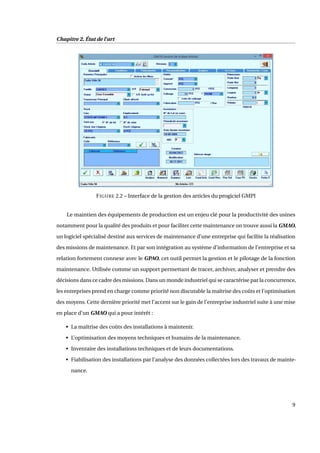 Chapitre 2. État de l’art
FIGURE 2.2 – Interface de la gestion des articles du progiciel GMPI
Le maintien des équipements de production est un enjeu clé pour la productivité des usines
notamment pour la qualité des produits et pour faciliter cette maintenance on trouve aussi la GMAO,
un logiciel spécialisé destiné aux services de maintenance d’une entreprise qui facilite la réalisation
des missions de maintenance. Et par son intégration au système d’information de l’entreprise et sa
relation fortement connexe avec le GPAO, cet outil permet la gestion et le pilotage de la fonction
maintenance. Utilisée comme un support permettant de tracer, archiver, analyser et prendre des
décisions dans ce cadre des missions. Dans un monde industriel qui se caractérise par la concurrence,
les entreprises prend en charge comme priorité non discutable la maîtrise des coûts et l’optimisation
des moyens. Cette dernière priorité met l’accent sur le gain de l’entreprise industriel suite à une mise
en place d’un GMAO qui a pour intérêt :
• La maîtrise des coûts des installations à maintenir.
• L’optimisation des moyens techniques et humains de la maintenance.
• Inventaire des installations techniques et de leurs documentations.
• Fiabilisation des installations par l’analyse des données collectées lors des travaux de mainte-
nance.
9
 