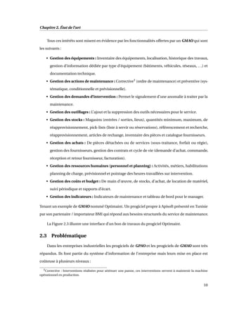 Chapitre 2. État de l’art
Tous ces intérêts sont misent en évidence par les fonctionnalités offertes par un GMAO qui sont
les suivants :
• Gestion des équipements : Inventaire des équipements, localisation, historique des travaux,
gestion d’information dédiée par type d’équipement (bâtiments, véhicules, réseaux, ...) et
documentation technique.
• Gestion des actions de maintenance : Corrective3
(ordre de maintenance) et préventive (sys-
tématique, conditionnelle et prévisionnelle).
• Gestion des demandes d’intervention : Permet le signalement d’une anomalie à traiter par la
maintenance.
• Gestion des outillages : L’ajout et la suppression des outils nécessaires pour le service.
• Gestion des stocks : Magasins (entrées / sorties, lieux), quantités minimum, maximum, de
réapprovisionnement, pick-lists (liste à servir ou réservations), référencement et recherche,
réapprovisionnement, articles de rechange, inventaire des pièces et catalogue fournisseurs.
• Gestion des achats : De pièces détachées ou de services (sous-traitance, forfait ou régie),
gestion des fournisseurs, gestion des contrats et cycle de vie (demande d’achat, commande,
réception et retour fournisseur, facturation).
• Gestion des ressources humaines (personnel et planning) : Activités, métiers, habilitations
planning de charge, prévisionnel et pointage des heures travaillées sur intervention.
• Gestion des coûts et budget : De main d’œuvre, de stocks, d’achat, de location de matériel,
suivi périodique et rapports d’écart.
• Gestion des indicateurs : Indicateurs de maintenance et tableau de bord pour le manager.
Tenant un exemple de GMAO nommé Optimaint. Un progiciel propre à Apisoft présenté en Tunisie
par son partenaire / importateur BMI qui répond aux besoins structurels du service de maintenance.
La Figure 2.3 illustre une interface d’un bon de travaux du progiciel Optimaint.
2.3 Problématique
Dans les entreprises industrielles les progiciels de GPAO et les progiciels de GMAO sont très
répandus. Ils font partie du système d’information de l’entreprise mais leurs mise en place est
coûteuse à plusieurs niveaux :
3Corrective : Interventions réalisées pour atténuer une panne, ces interventions servent à maintenir la machine
opérationnel en production.
10
 