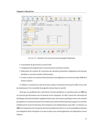 Chapitre 2. État de l’art
FIGURE 2.3 – Interface d’un bon de travaux du progiciel Optimaint
• La formation du personnel au nouvel outil.
• L’intégration du progiciel dans l’environnement actuel de la société.
• Elaboration de système de conversion des données permettant l’adaptation des données
obsolètes au nouveau système d’information.
• La mise en place est coûteuse ﬁnancièrement mais également en terme de temps (difﬁcile à
mettre en place).
Le Tableau 2.1 présente les coûts de la mise en place, la formation ainsi que les offres et les coûts
de maintenance d’un ensemble de progiciels existant dans le marché.
Ainsi que ces problèmes des coûts élevés, d’autres problèmes se manifeste dans un ERP qui
ne couvrent pas forcément tous les besoins d’une entreprise. En effet, il peut être nécessaire de
développer des fonctionnalités supplémentaires pour des besoins spéciﬁques mais cette solution
peut générer un sentiment de perte de la maîtrise du système d’information par rapport à un système
traditionnel où toutes les fonctions de l’entreprise sont indépendantes entre elles. A contrario, un
ERP met à disposition de l’entreprise des fonctionnalités dont elle ne se servira probablement jamais,
son intégration dans l’entreprise et sa mise en place sous-entend également une dépendance envers
l’éditeur.
11
 