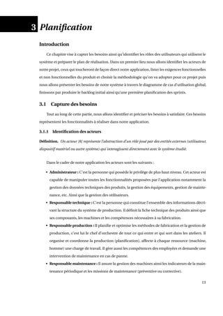 3 Planiﬁcation
Introduction
Ce chapitre vise à capter les besoins ainsi qu’identiﬁer les rôles des utilisateurs qui utilisent le
système et préparer le plan de réalisation. Dans un premier lieu nous allons identiﬁer les acteurs de
notre projet, ceux qui toucheront de façon direct notre application, lister les exigences fonctionnelles
et non fonctionnelles du produit et choisir la méthodologie qu’on va adopter pour ce projet puis
nous allons présenter les besoins de notre système à travers le diagramme de cas d’utilisation global,
ﬁnissons par produire le backlog initial ainsi qu’une première planiﬁcation des sprints.
3.1 Capture des besoins
Tout au long de cette partie, nous allons identiﬁer et préciser les besoins à satisfaire. Ces besoins
représentent les fonctionnalités à réaliser dans notre application.
3.1.1 Identiﬁcation des acteurs
Déﬁnition. Un acteur [8] représente l’abstraction d’un rôle joué par des entités externes (utilisateur,
dispositif matériel ou autre système) qui interagissent directement avec le système étudié.
Dans le cadre de notre application les acteurs sont les suivants :
• Administrateur : C’est la personne qui possède le privilège de plus haut niveau. Cet acteur est
capable de manipuler toutes les fonctionnalités proposées par l’application notamment la
gestion des données techniques des produits, la gestion des équipements, gestion de mainte-
nance, etc. Ainsi que la gestion des utilisateurs.
• Responsable technique : C’est la personne qui constitue l’ensemble des informations décri-
vant la structure du système de production. Il déﬁnit la ﬁche technique des produits ainsi que
ses composants, les machines et les compétences nécessaires à sa fabrication.
• Responsable production : Il planiﬁe et optimise les méthodes de fabrication et la gestion de
production, c’est lui le chef d’orchestre de tout ce qui entre et qui sort dans les ateliers. Il
organise et coordonne la production (planiﬁcation), affecte à chaque ressource (machine,
homme) une charge de travail. Il gère aussi les compétences des employées et demande une
intervention de maintenance en cas de panne.
• Responsable maintenance : Il assure la gestion des machines ainsi les indicateurs de la main-
tenance périodique et les missions de maintenance (préventive ou corrective).
13
 