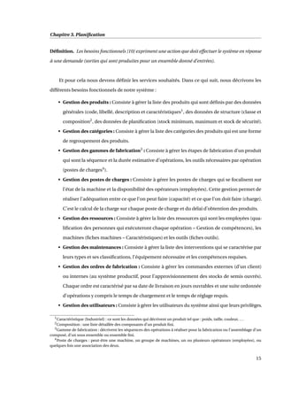 Chapitre 3. Planiﬁcation
Déﬁnition. Les besoins fonctionnels [10] expriment une action que doit effectuer le système en réponse
à une demande (sorties qui sont produites pour un ensemble donné d’entrées).
Et pour cela nous devons déﬁnir les services souhaités. Dans ce qui suit, nous décrivons les
différents besoins fonctionnels de notre système :
• Gestion des produits : Consiste à gérer la liste des produits qui sont déﬁnis par des données
générales (code, libellé, description et caractéristiques1
, des données de structure (classe et
composition2
, des données de planiﬁcation (stock minimum, maximum et stock de sécurité).
• Gestion des catégories : Consiste à gérer la liste des catégories des produits qui est une forme
de regroupement des produits.
• Gestion des gammes de fabrication3
: Consiste à gérer les étapes de fabrication d’un produit
qui sont la séquence et la durée estimative d’opérations, les outils nécessaires par opération
(postes de charges4
).
• Gestion des postes de charges : Consiste à gérer les postes de charges qui se focalisent sur
l’état de la machine et la disponibilité des opérateurs (employées). Cette gestion permet de
réaliser l’adéquation entre ce que l’on peut faire (capacité) et ce que l’on doit faire (charge).
C’est le calcul de la charge sur chaque poste de charge et du délai d’obtention des produits.
• Gestion des ressources : Consiste à gérer la liste des ressources qui sont les employées (qua-
liﬁcation des personnes qui exécuteront chaque opération – Gestion de compétences), les
machines (ﬁches machines – Caractéristiques) et les outils (ﬁches outils).
• Gestion des maintenances : Consiste à gérer la liste des interventions qui se caractérise par
leurs types et ses classiﬁcations, l’équipement nécessaire et les compétences requises.
• Gestion des ordres de fabrication : Consiste à gérer les commandes externes (d’un client)
ou internes (au système productif, pour l’approvisionnement des stocks de semis ouvrés).
Chaque ordre est caractérisé par sa date de livraison en jours ouvrables et une suite ordonnée
d’opérations y compris le temps de chargement et le temps de réglage requis.
• Gestion des utilisateurs : Consiste à gérer les utilisateurs du système ainsi que leurs privilèges.
1Caractéristique (Industriel) : ce sont les données qui décrivent un produit tel que : poids, taille, couleur, ...
2Composition : une liste détaillée des composants d’un produit ﬁni.
3Gamme de fabrication : décrivent les séquences des opérations à réaliser pour la fabrication ou l’assemblage d’un
composé, d’un sous ensemble ou ensemble ﬁni.
4Poste de charges : peut-être une machine, un groupe de machines, un ou plusieurs opérateurs (employées), ou
quelques fois une association des deux.
15
 