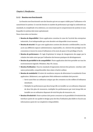 Chapitre 3. Planiﬁcation
3.1.3 Besoins non fonctionnels
Les besoins non fonctionnels sont des besoins qui ont un aspect visible pour l’utilisateur et ils
caractérisent le système. Ce sont des besoins en matière de performance qui exige la conformité aux
standards, la complétude et la cohérence, ne concernent pas le comportement du système et sous
lesquelles le système doit rester opérationnel.
Nous citons alors ces besoins :
• Besoins de disponibilité : Notre application constitue le cœur de l’activité des entreprises
industriels, il est indispensable que cette dernière soit disponible à tout moment.
• Besoins de sécurité : Vu que cette application contient des données conﬁdentielles, tous les
accès aux différents espaces (administrateur, responsables, etc.) doivent être protégés sur les
connexions à travers les noms d’utilisateurs et les mots de passe et les privilèges d’accès.
• Besoins de performance : Il s’agit d’optimiser le temps de chargements des pages par la
création des index ainsi que par l’utilisation des bonnes pratiques du développement.
• Besoins de portabilité et de compatibilité : Notre application doit être portable sur tous les
environnements logiciels (Windows, Mac OS, Linux).
• Besoins d’utilisation : Tous les standards d’ergonomies doivent être présents : interface utili-
sateur présentable, compréhensible, bien claire et facile à utiliser.
• Besoins de modularité : Il existe de nombreux moyens de déterminer la modularité d’une
application. Idéalement, une application Web réellement modulaire doit pouvoir :
– Servir aussi bien un utilisateur unique que des centaines ou des milliers d’utilisateur
simultanés.
– Multiplier les performances par deux lorsqu’elle est installée sur un ordinateur disposant
de deux fois plus de ressources, multiplier les performances par trois lorsqu’elle est
installée sur un ordinateur disposant de trois fois plus de ressources, etc.
• Besoins d’évolutivité : Notre système doit porter conscient sur la possibilité d’évolutivité des
interfaces (point de vue qualité et design) pour des ﬁns d’utilisation plus ﬁable et d’accès aux
informations (point de vue simplicité et disponibilité).
16
 