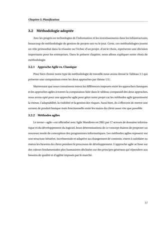 Chapitre 3. Planiﬁcation
3.2 Méthodologie adoptée
Avec les progrès en technologies de l’information et les investissements dans les infrastructures,
beaucoup de méthodologie de gestion de projets ont vu le jour. Certe, ces méthodologies jouent
un rôle primordial dans la réussite ou l’échec d’un projet, d’où le choix, représente une décision
importante pour les entreprises. Dans le présent chapitre, nous allons expliquer notre choix de
méthodologie.
3.2.1 Approche Agile vs. Classique
Pour bien choisir notre type de méthodologie de travaille nous avons dressé le Tableau 3.1 qui
présente une comparaison entre les deux approches par thème [11].
Maintenant que nous connaissons mieux les différences majeures entre les approches classiques
et les approches agiles à travers la comparaison faite dans le tableau comparatif des deux approches,
nous avons opté pour une approche agile pour gérer notre projet car les méthodes agile garantissent
la vitesse, l’adaptabilité, la visibilité et la gestion des risques. Aussi bien, ils s’efforcent de mettre une
version de produit basique mais fonctionnelle entre les mains du client aussi vite que possible.
3.2.2 Méthodes agiles
Le terme « agile » est ofﬁcialisé avec Agile Manifesto en 2001 par 17 acteurs de domaine informa-
tique et du développement du logiciel, leurs déterminations de ce concept étaient de proposer un
nouveau mode de conception des programmes informatiques. Les méthodes agiles reposent sur
une structure itérative, incrémentale et adaptive au changement de contexte, visent à satisfaire au
mieux les besoins du client pendant le processus de développement. L’approche agile se base sur
des valeurs fondamentales plus humanistes déclinées sur des principes généraux qui répondent aux
besoins de qualité et d’agilité imposés par le marché.
17
 