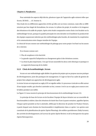 Chapitre 3. Planiﬁcation
Pour atteindre les aspects déjà décrits, plusieurs types de l’approche agile existent telles que
Scrum, XP, RAD, ... (cf. Annexe A).
Une étude de ces différentes approches révèle qu’elles ont un tronc commun, mais elles se diffé-
rencient par leur degré de formalisme, les revues, le rythme du projet, le nombre et la longueur
des itérations et la taille de projets. Après cette étude comparative notre choix s’est focalisé sur la
méthodologie Scrum, puisque la qualité principale de cette dernière est d’améliorer la productivité
des équipes auparavant ralenties par des méthodologies plus lourdes, de maximiser la coopération
et la communication entre chaque membre de l’équipe.
Le choix de Scrum comme une méthodologie de pilotage pour notre projet s’est basé sur les atouts
de ce dernier.
Il se résume comme suit :
• Plus de souplesse et de réactivité.
• La grande capacité d’adaptation au changement grâce à des itérations courtes.
• La chose la plus importante, c’est que Scrum rassemble les deux cotés théorique et pratique et
se rapproche beaucoup de la réalité.
3.2.3 Choix de la méthodologie : Scrum
Scrum est une méthodologie agile dédiée à la gestion de projets qui ne propose aucune pratique
de développement, juste des pratiques de management. Il s’agit en fait d’un cadre de gestion de
projets bien adapté aux approches de développement agile.
Le terme Scrum est emprunté au rugby à XV est signiﬁe mêlée. Ce processus s’articule en effet autour
d’une équipe soudée, qui cherche à atteindre un but, comme c’est le cas en rugby pour avancer avec
le ballon pendant une mêlée.
La Figure 3.3 nous montre le principe de fonctionnement de la méthodologie Scrum [13].
Le principe de base de Scrum est de focaliser l’équipe de façon itérative sur un ensemble de
fonctionnalités à réaliser, dans des itérations de durée ﬁxe d’une à quatre semaines, appelées Sprints.
Chaque sprint possède un but à atteindre, déﬁni par le directeur de produit (le Product Owner),
à partir duquel sont choisies les fonctionnalités à implémenter dans ce sprint. Les sprints sont
constitués de la planiﬁcation du sprint (Sprint Planning), des mêlées quotidiennes (Daily Scrums),
des activités de développement, de la revue du sprint (Sprint Review) et de la rétrospective du sprint
(Sprint Retrospective).
20
 