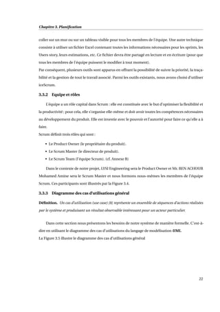 Chapitre 3. Planiﬁcation
coller sur un mur ou sur un tableau visible pour tous les membres de l’équipe. Une autre technique
consiste à utiliser un ﬁchier Excel contenant toutes les informations nécessaires pour les sprints, les
Users story, leurs estimations, etc. Ce ﬁchier devra être partagé en lecture et en écriture (pour que
tous les membres de l’équipe puissent le modiﬁer à tout moment).
Par conséquent, plusieurs outils sont apparus en offrant la possibilité de suivre la priorité, la traça-
bilité et la gestion de tout le travail associé. Parmi les outils existants, nous avons choisi d’utiliser
iceScrum.
3.3.2 Equipe et rôles
L’équipe a un rôle capital dans Scrum : elle est constituée avec le but d’optimiser la ﬂexibilité et
la productivité ; pour cela, elle s’organise elle-même et doit avoir toutes les compétences nécessaires
au développement du produit. Elle est investie avec le pouvoir et l’autorité pour faire ce qu’elle a à
faire.
Scrum déﬁnit trois rôles qui sont :
• Le Product Owner (le propriétaire du produit).
• Le Scrum Master (le directeur de produit).
• Le Scrum Team (l’équipe Scrum). (cf. Annexe B)
Dans le contexte de notre projet, LYSI Engineering sera le Product Owner et Mr. BEN ACHOUR
Mohamed Amine sera le Scrum Master et nous formons nous-mêmes les membres de l’équipe
Scrum. Ces participants sont illustrés par la Figure 3.4.
3.3.3 Diagramme des cas d’utilisations général
Déﬁnition. Un cas d’utilisation (use case) [8] représente un ensemble de séquences d’actions réalisées
par le système et produisant un résultat observable intéressant pour un acteur particulier.
Dans cette section nous présentons les besoins de notre système de manière formelle. C’est-à-
dire en utilisant le diagramme des cas d’utilisations du langage de modélisation UML.
La Figure 3.5 illustre le diagramme des cas d’utilisations général
22
 