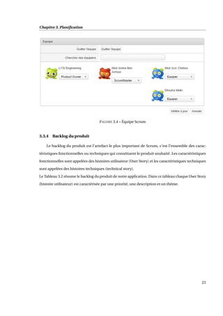 Chapitre 3. Planiﬁcation
FIGURE 3.4 – Équipe Scrum
3.3.4 Backlog du produit
Le backlog du produit est l’artefact le plus important de Scrum, c’est l’ensemble des carac-
téristiques fonctionnelles ou techniques qui constituent le produit souhaité. Les caractéristiques
fonctionnelles sont appelées des histoires utilisateur (User Story) et les caractéristiques techniques
sont appelées des histoires techniques (technical story).
Le Tableau 3.2 résume le backlog du produit de notre application. Dans ce tableau chaque User Story
(histoire utilisateur) est caractérisée par une priorité, une description et un thème.
23
 