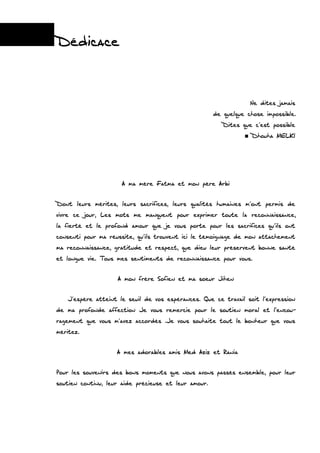 Dédicace
Ne dites jamais
de quelque chose impossible.
Dites que c’est possible
Dhouha MELKI
A ma mère Fatma et mon père Arbi
Dont leurs mérites, leurs sacrifices, leurs qualités humaines m’ont permis de
vivre ce jour, Les mots me manquent pour exprimer toute la reconnaissance,
la fierté et le profond amour que je vous porte pour les sacrifices qu’ils ont
consenti pour ma réussite, qu’ils trouvent ici le témoignage de mon attachement
ma reconnaissance, gratitude et respect, que dieu leur préservent bonne santé
et longue vie. Tous mes sentiments de reconnaissance pour vous.
A mon frère Sofien et ma soeur Jihen
J’espère atteint le seuil de vos espérances. Que ce travail soit l’expression
de ma profonde affection Je vous remercie pour le soutien moral et l’encou-
ragement que vous m’avez accordés .Je vous souhaite tout le bonheur que vous
méritez.
A mes adorables amis Med Aziz et Rania
Pour les souvenirs des bons moments que nous avons passés ensemble, pour leur
soutien continu, leur aide précieuse et leur amour.
 