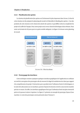 Chapitre 3. Planiﬁcation
3.3.5 Planiﬁcation des sprints
La réunion de planiﬁcation des sprints est l’événement le plus important dans Scrum. Le but de
cette réunion est de préparer le planning de travail et d’identiﬁer le Backlog des sprints . L’un des
produits de cette réunion est le choix de la durée des sprints et qui diffère selon la complexité du
projet et la taille de l’équipe. Pour notre projet nous avons choisi de développer deux releases. Pour
notre cas la durée de 20 jours pour un sprint semble adéquate. La Figure 3.6 résume notre planning
de travail.
FIGURE 3.6 – Plan du release
3.3.6 Prototypage des interfaces
Cette technique consiste à préparer quelques interfaces graphiques de l’application en utilisant
un outil de conception des prototypes aﬁn de mesurer le degré de satisfaction du client par rapport
à la compréhension du projet. L’interaction qui se produit entre l’utilisateur ﬁnal et le développeur, à
la suite de la discussion sur ces interfaces, permet d’ajuster les besoins et de les concevoir de manière
précise et exacte. En effet, les interfaces graphiques font que l’utilisateur ﬁnal soit plus interactif,
précis et le pousse à mieux s’exprimer. La Figure 3.7 présente un exemple de prototype d’ajout d’une
machine. Le reste des prototypes seront présentés dans l’Annexe C.
29
 