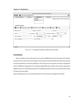 Chapitre 3. Planiﬁcation
FIGURE 3.7 – Prototype d’interface d’ajout d’une machine
Conclusion
Dans ce chapitre, nous avons passé en revue par les différentes notions nécessaires à la compré-
hension de notre sujet. Nous avons préparé notre plan de travail, identiﬁé les besoins fonctionnels
et non fonctionnels, les rôles des utilisateurs. Par la suite nous avons mené une étude comparative
entre les différentes approches et les solutions disponibles pour réaliser notre projet, ainsi que le
diagramme des cas d’utilisations général et le backlog du produit. Nous avons présenté par le plan
de release de notre projet.
Dans le chapitre qui suit, nous allons présenter notre environnement logiciel et matériel.
30
 