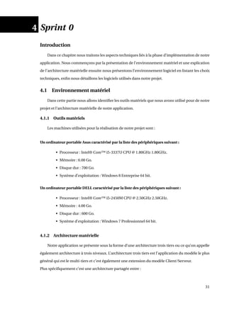 4 Sprint 0
Introduction
Dans ce chapitre nous traitons les aspects techniques liés à la phase d’implémentation de notre
application. Nous commençons par la présentation de l’environnement matériel et une explication
de l’architecture matérielle ensuite nous présentons l’environnement logiciel en listant les choix
techniques, enﬁn nous détaillons les logiciels utilisés dans notre projet.
4.1 Environnement matériel
Dans cette partie nous allons identiﬁer les outils matériels que nous avons utilisé pour de notre
projet et l’architecture matérielle de notre application.
4.1.1 Outils matériels
Les machines utilisées pour la réalisation de notre projet sont :
Un ordinateur portable Asus caractérisé par la liste des périphériques suivant :
• Processeur : Intel® Core™ i5-3337U CPU @ 1.80GHz 1.80GHz.
• Mémoire : 6.00 Go.
• Disque dur : 700 Go.
• Système d’exploitation : Windows 8 Entreprise 64 bit.
Un ordinateur portable DELL caractérisé par la liste des périphériques suivant :
• Processeur : Intel® Core™ i5-2450M CPU @ 2.50GHz 2.50GHz.
• Mémoire : 4.00 Go.
• Disque dur : 600 Go.
• Système d’exploitation : Windows 7 Professionnel 64 bit.
4.1.2 Architecture matérielle
Notre application se présente sous la forme d’une architecture trois tiers ou ce qu’on appelle
également architecture à trois niveaux. L’architecture trois tiers est l’application du modèle le plus
général qui est le multi-tiers et c’est également une extension du modèle Client/Serveur.
Plus spéciﬁquement c’est une architecture partagée entre :
31
 