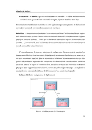 Chapitre 4. Sprint 0
• Serveur HTTP - Apache : Apache HTTP Server est un serveur HTTP créé et maintenu au sein
de la fondation Apache. C’est le serveur HTTP le plus populaire du World Wide Web.
Présentant alors l’architecture matérielle de notre application par un diagramme de déploiement
qui englobe les noeuds correspondant aux supports physiques.
Déﬁnition. Le diagramme de déploiement [14] permet de représenter l’architecture physique suppor-
tant l’exploitation du système. Cette architecture comprend des noeuds correspondant aux supports
physiques (serveurs, routeurs, ...) ainsi que la répartition des artefacts logiciels (bibliothèques, exé-
cutables, ...) sur ces noeuds. C’est un véritable réseau constitué de noeuds et de connexions entre ces
noeuds qui modélise cette architecture.
C’est un diagramme de structure qui montre la conﬁguration d’un ensemble de noeuds d’ins-
tances exécutables (run-time), autrement dit les éléments physiques, et, facultativement, les artefacts
qui leurs sont affectés. Il permet donc de représenter la disposition physique des matériels qui com-
posent le système et la répartition des composants sur ces matériels. Les noeuds sont connectés
entre eux, à l’aide de lignes de communication. Les caractéristiques des ressources matérielles
physiques et des supports de communication peuvent être précisées par stéréotype. Les diagrammes
de déploiement correspondent à la vue de déploiement d’une architecture logicielle.
La Figure 4.2 illustre le diagramme de déploiement.
FIGURE 4.2 – Diagramme de déploiement
33
 