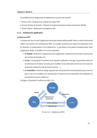 Chapitre 4. Sprint 0
La modélisation du diagramme de déploiement montre trois nœuds :
• Serveur web : Composé d’un module de scripts PHP.
• Serveur de base de données : Présente le système de gestion de base de données MySQL.
• Station Cliente : Représente le navigateur web.
4.1.3 Architecture applicative
Architecture MVC
L’architecture vise à ce que l’application soit la plus maintenable possible. Dans ce cadre le framework
utilisé s’est orienté vers l’architecture MVC. Ce modèle d’architecture impose la séparation entre
les données, la présentation et les traitements, ce qui donne trois parties fondamentales dans
l’application ﬁnale : le modèle, la vue et le contrôleur.
• Le Modèle : Présente le comportement de l’application : traitements des données, interactions
avec la base de données, etc.
• La Vue : Correspond à l’interface avec laquelle l’utilisateur interagit. Sa première tâche est
de présenter les résultats renvoyés par le modèle. Sa seconde tâche est de recevoir toutes les
actions de l’utilisateur (clic de souris, bouton, ...).
• Le Contrôleur : Prend en charge la gestion des événements de synchronisation pour mettre à
jour la vue ou le modèle et les synchroniser. Il reçoit tous les événements de l’utilisateur et
enclenche les actions à effectuer.
La Figure 4.3 présente l’architecture MVC [15].
FIGURE 4.3 – Architecture MVC
34
 