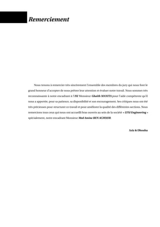 Remerciement
Nous tenons à remercier très sincèrement l’ensemble des membres du jury qui nous font le
grand honneur d’accepter de nous prêtrer leur attention et évaluer notre travail. Nous sommes très
reconnaissante à notre encadrant à l’ISI Monsieur Ghaith MANITA pour l’aide compétente qu’il
nous a apportée, pour sa patience, sa disponibilité et son encouragement. Ses critiques nous ont été
très précieuses pour structurer ce travail et pour améliorer la qualité des différentes sections. Nous
remercions tous ceux qui nous ont accueilli bras ouverts au sein de la société « LYSI Engineering »
spécialement, notre encadrant Monsieur Med Amine BEN ACHOUR.
Aziz & Dhouha
 