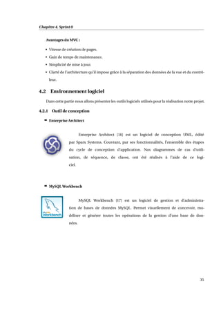 Chapitre 4. Sprint 0
Avantages du MVC :
• Vitesse de création de pages.
• Gain de temps de maintenance.
• Simplicité de mise à jour.
• Clarté de l’architecture qu’il impose grâce à la séparation des données de la vue et du contrô-
leur.
4.2 Environnement logiciel
Dans cette partie nous allons présenter les outils logiciels utilisés pour la réalisation notre projet.
4.2.1 Outil de conception
c Enterprise Architect
Enterprise Architect [16] est un logiciel de conception UML, édité
par Sparx Systems. Couvrant, par ses fonctionnalités, l’ensemble des étapes
du cycle de conception d’application. Nos diagrammes de cas d’utili-
sation, de séquence, de classe, ont été réalisés à l’aide de ce logi-
ciel.
c MySQL Workbench
MySQL Workbench [17] est un logiciel de gestion et d’administra-
tion de bases de données MySQL. Permet visuellement de concevoir, mo-
déliser et générer toutes les opérations de la gestion d’une base de don-
nées.
35
 