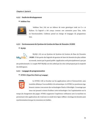 Chapitre 4. Sprint 0
4.2.2 Outils de développement
c Sublime Text
Sublime Text [18] est un éditeur de texte générique codé en C++ et
Python. Ce logiciel a été conçu comme une extension pour Vim, riche
en fonctionnalités. L’éditeur prend en charge 44 langages de programma-
tion.
4.2.3 Environnement de Système de Gestion de Base de Données (SGBD)
c MySQL
MySQL [19] est un Système de Système de Gestion de Base de Données
(SGBD). Il fait partie des logiciels de gestion de base de données les plus utilisés
au monde, autant par le grand public (application web principalement) que par
des professionnels. Le couple PHP/MySQL est très utilisé par les sites web proposé par la majorité
des hébergeurs.
4.2.4 Langages de programmation
c HTML5 (HyperText Mark up Langage)
Le HTML5 [20] se focalise sur les applications web et l’interactivité, sans
toutefois délaisser l’accessibilité et la sémantique. Le HTML5 se positionne éga-
lement comme concurrent des technologies Flash et Silverlight. L’avantage que
nous ont poussé à choisi d’utiliser cette technologie c’est l’optimisation sur le
temps de chargement des pages. HTML5 augmente l’expérience utilisateur avec la machine en
permettant à des applications de s’exécuter en mode hors-ligne (ofﬂine) (stockage de données puis
synchronisation lorsque la connexion est établie).
36
 