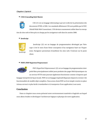 Chapitre 4. Sprint 0
c CSS3 (Cascading Style Sheets)
CSS [21] est un langage informatique qui sert à décrire la présentation des
documents HTML et XML. Les standards déﬁnissent CSS sont publiés par le W3C
(World Wide Web Consortium). CSS devient couramment utilisé dans la concep-
tion de sites web et bien pris en charge par les navigateurs web dans les années 2000.
c JavaScript
JavaScript [22] est un langage de programmation développé par Nets-
cape (c’est le nom d’une ﬁrme conceptrice d’un navigateur basé sur l’hyper-
texte, Navigator) permettant d’améliorer les sites web. S’exécute sur le poste
client.
c PHP5 (PHP Hypertext Preprocessor)
PHP (HyperText Préprocesseur) [22] est un langage de programmation inter-
prété libre principalement utilisé pour produire des pages Web dynamiques via
un serveur HTTP, mais pouvant également fonctionner comme n’importe quel
langage interprété de façon locale. PHP est un langage impératif disposant depuis la version 5 de
fonctionnalités de modèle objet complètes. Nous avons choisi PHP car il est simple à mettre en place
(niveau serveur) et plus facile à standardiser et à transporter d’une application à une autre.
Conclusion
Dans ce chapitre nous avons présenté notre environnement matériels et logiciels sur lequel
nous allons étudier et développer l’architecture logique et physique de notre application.
37
 