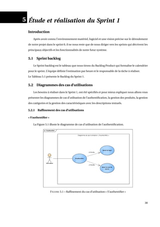 5 Étude et réalisation du Sprint 1
Introduction
Après avoir connu l’environnement matériel, logiciel et une vision précise sur le déroulement
de notre projet dans le sprint 0, il ne nous reste que de nous diriger vers les sprints qui décrivent les
principaux objectifs et les fonctionnalités de notre futur système.
5.1 Sprint backlog
Le Sprint backlog est le tableau que nous tirons du Backlog Product qui formalise le calendrier
pour le sprint. L’équipe déﬁnie l’estimation par heure et le responsable de la tâche à réaliser.
Le Tableau 5.1 présente le Backlog du Sprint 1.
5.2 Diagrammes des cas d’utilisations
Les besoins à réaliser dans le Sprint 1, ont été spéciﬁés et pour mieux expliquer nous allons vous
présenter les diagrammes de cas d’utilisation de l’authentiﬁcation, la gestion des produits, la gestion
des catégories et la gestion des caractéristiques avec les descriptions textuels.
5.2.1 Rafﬁnement des cas d’utilisations
« S’authentiﬁer »
La Figure 5.1 illuste le diagramme de cas d’utilisation de l’authentiﬁcation.
FIGURE 5.1 – Rafﬁnement du cas d’utilisation « S’authentiﬁer »
38
 