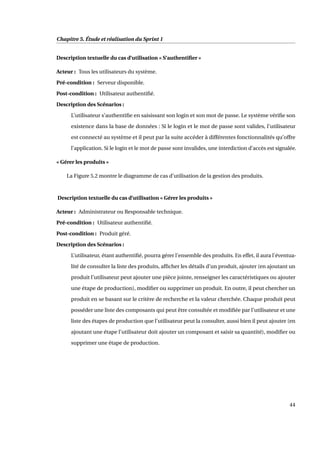 Chapitre 5. Étude et réalisation du Sprint 1
Description textuelle du cas d’utilisation « S’authentiﬁer »
Acteur : Tous les utilisateurs du système.
Pré-condition : Serveur disponible.
Post-condition : Utilisateur authentiﬁé.
Description des Scénarios :
L’utilisateur s’authentiﬁe en saisissant son login et son mot de passe. Le système vériﬁe son
existence dans la base de données : Si le login et le mot de passe sont valides, l’utilisateur
est connecté au système et il peut par la suite accéder à différentes fonctionnalités qu’offre
l’application. Si le login et le mot de passe sont invalides, une interdiction d’accès est signalée.
« Gérer les produits »
La Figure 5.2 montre le diagramme de cas d’utilisation de la gestion des produits.
Description textuelle du cas d’utilisation « Gérer les produits »
Acteur : Administrateur ou Responsable technique.
Pré-condition : Utilisateur authentiﬁé.
Post-condition : Produit géré.
Description des Scénarios :
L’utilisateur, étant authentiﬁé, pourra gérer l’ensemble des produits. En effet, il aura l’éventua-
lité de consulter la liste des produits, afﬁcher les détails d’un produit, ajouter (en ajoutant un
produit l’utilisateur peut ajouter une pièce jointe, renseigner les caractéristiques ou ajouter
une étape de production), modiﬁer ou supprimer un produit. En outre, il peut chercher un
produit en se basant sur le critère de recherche et la valeur cherchée. Chaque produit peut
posséder une liste des composants qui peut être consultée et modiﬁée par l’utilisateur et une
liste des étapes de production que l’utilisateur peut la consulter, aussi bien il peut ajouter (en
ajoutant une étape l’utilisateur doit ajouter un composant et saisir sa quantité), modiﬁer ou
supprimer une étape de production.
44
 