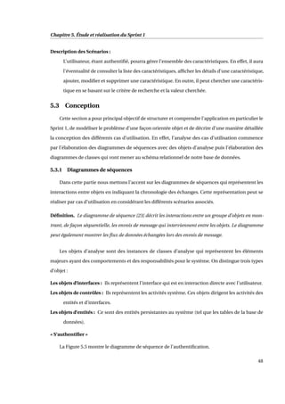 Chapitre 5. Étude et réalisation du Sprint 1
Description des Scénarios :
L’utilisateur, étant authentiﬁé, pourra gérer l’ensemble des caractéristiques. En effet, il aura
l’éventualité de consulter la liste des caractéristiques, afﬁcher les détails d’une caractéristique,
ajouter, modiﬁer et supprimer une caractéristique. En outre, il peut chercher une caractéris-
tique en se basant sur le critère de recherche et la valeur cherchée.
5.3 Conception
Cette section a pour principal objectif de structurer et comprendre l’application en particulier le
Sprint 1, de modéliser le problème d’une façon orientée objet et de décrire d’une manière détaillée
la conception des différents cas d’utilisation. En effet, l’analyse des cas d’utilisation commence
par l’élaboration des diagrammes de séquences avec des objets d’analyse puis l’élaboration des
diagrammes de classes qui vont mener au schéma relationnel de notre base de données.
5.3.1 Diagrammes de séquences
Dans cette partie nous mettons l’accent sur les diagrammes de séquences qui représentent les
interactions entre objets en indiquant la chronologie des échanges. Cette représentation peut se
réaliser par cas d’utilisation en considérant les différents scénarios associés.
Déﬁnition. Le diagramme de séquence [23] décrit les interactions entre un groupe d’objets en mon-
trant, de façon séquentielle, les envois de message qui interviennent entre les objets. Le diagramme
peut également montrer les ﬂux de données échangées lors des envois de message.
Les objets d’analyse sont des instances de classes d’analyse qui représentent les éléments
majeurs ayant des comportements et des responsabilités pour le système. On distingue trois types
d’objet :
Les objets d’interfaces : Ils représentent l’interface qui est en interaction directe avec l’utilisateur.
Les objets de contrôles : Ils représentent les activités système. Ces objets dirigent les activités des
entités et d’interfaces.
Les objets d’entités : Ce sont des entités persistantes au système (tel que les tables de la base de
données).
« S’authentiﬁer »
La Figure 5.5 montre le diagramme de séquence de l’authentiﬁcation.
48
 