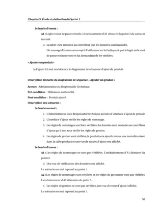 Chapitre 5. Étude et réalisation du Sprint 1
Scénario d’erreur :
A1 : Login et mot de passe erronés. L’enchainement d’A1 démarre du point 3 du scénario
normal.
3. La table User annonce au contrôleur que les données sont invalides.
Un message d’erreur est envoyé à l’utilisateur en lui indiquant que le login ou le mot
de passe est incorrecte et lui demandant de les vériﬁées.
« Ajouter un produit »
La Figure 5.6 met en évidence le diagramme de séquence d’ajout de produit.
Description textuelle du diagramme de séquence « Ajouter un produit »
Acteur : Administrateur ou Responsable Technique.
Pré-condition : Utilisateur authentiﬁé.
Post-condition : Produit ajouté.
Description des scénarios :
Scénario normal :
1. L’Administrateur ou le Responsable technique accède à l’interface d’ajout de produit.
2. L’interface d’ajout vériﬁe les règles de nommage.
3. Les règles de nommages sont bien vériﬁées, les données sont envoyées au contrôleur
d’ajout qui à son tour vériﬁe les règles de gestion.
4. Les règles de gestion sont vériﬁées, le produit sera ajouté comme une nouvelle entrée
dans la table product et une vue de succès d’ajout sera afﬁché.
Scénario d’erreur :
A1 : Les règles de nommages ne sont pas vériﬁées. L’enchainement d’A1 démarre du
point 2.
3. Une vue de vériﬁcation des données sera afﬁché.
Le scénario normal reprend au point 1.
A2 : Les règles de nommages sont vériﬁées et les règles de gestion ne sont pas vériﬁées.
L’enchainement d’A2 démarera du point 3.
4. Les règles de gestion ne sont pas vériﬁées, une vue d’erreur d’ajout s’afﬁche.
Le scénario normal reprend au point 1.
50
 