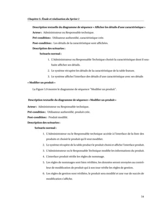 Chapitre 5. Étude et réalisation du Sprint 1
Description textuelle du diagramme de séquence « Afﬁcher les détails d’une caractéristique »
Acteur : Administrateur ou Responsable technique.
Pré-condition : Utilisateur authentiﬁé, caractéristique crée.
Post-condition : Les détails de la caractéristique sont afﬁchées.
Description des scénarios :
Scénario normal :
1. L’Administrateur ou Responsable Technique choisit la caractéristique dont il sou-
haite afﬁcher ses détails.
2. Le système récupère les détails de la caractéristique de la table feature.
3. Le système afﬁche l’interface des détails d’une caractéristique avec ses détails
« Modiﬁer un produit »
La Figure 5.9 montre le diagramme de séquence "Modiﬁer un produit".
Description textuelle du diagramme de séquence « Modiﬁer un produit »
Acteur : Administrateur ou Responsable technique.
Pré-condition : Utilisateur authentiﬁé, produit crée.
Post-condition : Produit modiﬁé.
Description des scénarios :
Scénario normal :
1. L’Administrateur ou le Responsable technique accède à l’interface de la liste des
produits et choisit le produit qu’il veut modiﬁer.
2. Le système récupère de la table product le produit choisi et afﬁche l’interface produit.
3. L’Administrateur ou le Responsable Technique modiﬁe les informations du produit.
4. L’interface produit vériﬁe les règles de nommage.
5. Les règles de nommages sont bien vériﬁées, les données seront envoyées au contrô-
leur de modiﬁcation de produit qui à son tour vériﬁe les règles de gestion.
6. Les règles de gestion sont vériﬁées, le produit sera modiﬁé et une vue de succès de
modiﬁcation s’afﬁche.
54
 