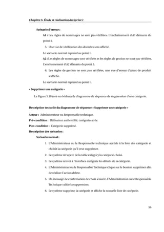 Chapitre 5. Étude et réalisation du Sprint 1
Scénario d’erreur :
A1 : Les règles de nommages ne sont pas vériﬁées. L’enchainement d’A1 démarre du
point 4.
5. Une vue de vériﬁcation des données sera afﬁché.
Le scénario normal reprend au point 1.
A2 : Les règles de nommages sont vériﬁées et les règles de gestion ne sont pas vériﬁées.
L’enchainement d’A2 démarra du point 5.
6. Les règles de gestion ne sont pas vériﬁées, une vue d’erreur d’ajout de produit
s’afﬁche.
Le scénario normal reprend au point 1.
« Supprimer une catégorie »
La Figure 5.10 met en évidence le diagramme de séquence de suppression d’une catégorie.
Description textuelle du diagramme de séquence « Supprimer une catégorie »
Acteur : Administrateur ou Responsable technique.
Pré-condition : Utilisateur authentiﬁé, catégories crée.
Post-condition : Catégorie supprimé.
Description des scénarios :
Scénario normal :
1. L’Administrateur ou le Responsable technique accède à la liste des catégorie et
choisit la catégorie qu’il veut supprimer.
2. Le système récupère de la table category la catégorie choisi.
3. Le système renvoi à l’interface catégorie les détails de la catégorie.
4. L’Administrateur ou le Responsable Technique clique sur le bouton supprimer aﬁn
de réaliser l’action delete.
5. Un message de conﬁrmation de choix s’ouvre, l’Administrateur ou le Responsable
Technique valide la suppression.
6. Le système supprime la catégorie et afﬁche la nouvelle liste de catégorie.
56
 