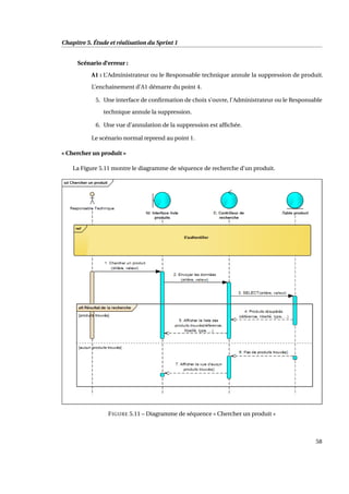 Chapitre 5. Étude et réalisation du Sprint 1
Scénario d’erreur :
A1 : L’Administrateur ou le Responsable technique annule la suppression de produit.
L’enchainement d’A1 démarre du point 4.
5. Une interface de conﬁrmation de choix s’ouvre, l’Administrateur ou le Responsable
technique annule la suppression.
6. Une vue d’annulation de la suppression est afﬁchée.
Le scénario normal reprend au point 1.
« Chercher un produit »
La Figure 5.11 montre le diagramme de séquence de recherche d’un produit.
FIGURE 5.11 – Diagramme de séquence « Chercher un produit »
58
 
