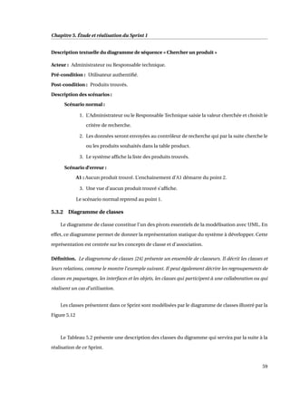 Chapitre 5. Étude et réalisation du Sprint 1
Description textuelle du diagramme de séquence « Chercher un produit »
Acteur : Administrateur ou Responsable technique.
Pré-condition : Utilisateur authentiﬁé.
Post-condition : Produits trouvés.
Description des scénarios :
Scénario normal :
1. L’Administrateur ou le Responsable Technique saisie la valeur cherchée et choisit le
critère de recherche.
2. Les données seront envoyées au contrôleur de recherche qui par la suite cherche le
ou les produits souhaités dans la table product.
3. Le système afﬁche la liste des produits trouvés.
Scénario d’erreur :
A1 : Aucun produit trouvé. L’enchainement d’A1 démarre du point 2.
3. Une vue d’aucun produit trouvé s’afﬁche.
Le scénario normal reprend au point 1.
5.3.2 Diagramme de classes
Le diagramme de classe constitue l’un des pivots essentiels de la modélisation avec UML. En
effet, ce diagramme permet de donner la représentation statique du système à développer. Cette
représentation est centrée sur les concepts de classe et d’association.
Déﬁnition. Le diagramme de classes [24] présente un ensemble de classeurs. Il décrit les classes et
leurs relations, comme le montre l’exemple suivant. Il peut également décrire les regroupements de
classes en paquetages, les interfaces et les objets, les classes qui participent à une collaboration ou qui
réalisent un cas d’utilisation.
Les classes présentent dans ce Sprint sont modélisées par le diagramme de classes illustré par la
Figure 5.12
Le Tableau 5.2 présente une description des classes du digramme qui servira par la suite à la
réalisation de ce Sprint.
59
 