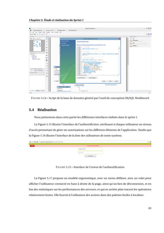Chapitre 5. Étude et réalisation du Sprint 1
FIGURE 5.14 – Script de la base de données généré par l’outil de conception MySQL Workbench
5.4 Réalisation
Nous présentons dans cette partie les différentes interfaces réalisés dans le sprint 1.
La Figure 5.15 illustre l’interface de l’authentiﬁction, attribuant à chaque utilisateur un niveau
d’accès permettant de gérer ses autorisations sur les différents éléments de l’application. Tandis que
la Figure 5.16 illustre l’interface de la liste des utilisateurs de notre système.
FIGURE 5.15 – Interface de l’erreur de l’authentiﬁcation
La Figure 5.17 propose un modèle ergonomique, avec un menu déﬁlant, avec un volet pour
afﬁcher l’utilisateur connecté en haut à droite de la page, ainsi qu’un lien de déconnexion, et en
bas des statistiques sur les performances des serveurs, et qui en arrière plan tracent les opérations
relativement lentes. Elle fournit à l’utilisateur des actions dans des palettes faciles à localiser.
63
 