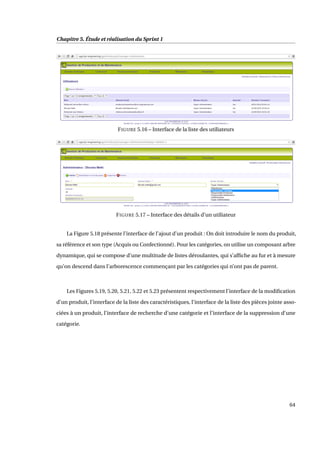 Chapitre 5. Étude et réalisation du Sprint 1
FIGURE 5.16 – Interface de la liste des utiliateurs
FIGURE 5.17 – Interface des détails d’un utiliateur
La Figure 5.18 présente l’interface de l’ajout d’un produit : On doit introduire le nom du produit,
sa référence et son type (Acquis ou Confectionné). Pour les catégories, on utilise un composant arbre
dynamique, qui se compose d’une multitude de listes déroulantes, qui s’afﬁche au fur et à mesure
qu’on descend dans l’arborescence commençant par les catégories qui n’ont pas de parent.
Les Figures 5.19, 5.20, 5.21, 5.22 et 5.23 présentent respectivement l’interface de la modiﬁcation
d’un produit, l’interface de la liste des caractéristiques, l’interface de la liste des pièces jointe asso-
ciées à un produit, l’interface de recherche d’une catégorie et l’interface de la suppression d’une
catégorie.
64
 