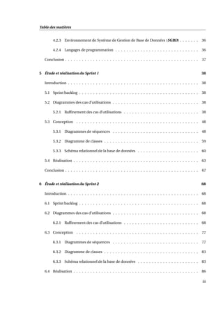 Table des matières
4.2.3 Environnement de Système de Gestion de Base de Données (SGBD) . . . . . . . 36
4.2.4 Langages de programmation . . . . . . . . . . . . . . . . . . . . . . . . . . . . . . 36
Conclusion . . . . . . . . . . . . . . . . . . . . . . . . . . . . . . . . . . . . . . . . . . . . . . . . 37
5 Étude et réalisation du Sprint 1 38
Introduction . . . . . . . . . . . . . . . . . . . . . . . . . . . . . . . . . . . . . . . . . . . . . . . 38
5.1 Sprint backlog . . . . . . . . . . . . . . . . . . . . . . . . . . . . . . . . . . . . . . . . . . . 38
5.2 Diagrammes des cas d’utilisations . . . . . . . . . . . . . . . . . . . . . . . . . . . . . . . 38
5.2.1 Rafﬁnement des cas d’utilisations . . . . . . . . . . . . . . . . . . . . . . . . . . . 38
5.3 Conception . . . . . . . . . . . . . . . . . . . . . . . . . . . . . . . . . . . . . . . . . . . . 48
5.3.1 Diagrammes de séquences . . . . . . . . . . . . . . . . . . . . . . . . . . . . . . . 48
5.3.2 Diagramme de classes . . . . . . . . . . . . . . . . . . . . . . . . . . . . . . . . . . 59
5.3.3 Schéma relationnel de la base de données . . . . . . . . . . . . . . . . . . . . . . 60
5.4 Réalisation . . . . . . . . . . . . . . . . . . . . . . . . . . . . . . . . . . . . . . . . . . . . . 63
Conclusion . . . . . . . . . . . . . . . . . . . . . . . . . . . . . . . . . . . . . . . . . . . . . . . . 67
6 Étude et réalisation du Sprint 2 68
Introduction . . . . . . . . . . . . . . . . . . . . . . . . . . . . . . . . . . . . . . . . . . . . . . . 68
6.1 Sprint backlog . . . . . . . . . . . . . . . . . . . . . . . . . . . . . . . . . . . . . . . . . . . 68
6.2 Diagrammes des cas d’utilisations . . . . . . . . . . . . . . . . . . . . . . . . . . . . . . . 68
6.2.1 Rafﬁnement des cas d’utilisations . . . . . . . . . . . . . . . . . . . . . . . . . . . 68
6.3 Conception . . . . . . . . . . . . . . . . . . . . . . . . . . . . . . . . . . . . . . . . . . . . 77
6.3.1 Diagrammes de séquences . . . . . . . . . . . . . . . . . . . . . . . . . . . . . . . 77
6.3.2 Diagramme de classes . . . . . . . . . . . . . . . . . . . . . . . . . . . . . . . . . . 83
6.3.3 Schéma relationnel de la base de données . . . . . . . . . . . . . . . . . . . . . . 83
6.4 Réalisation . . . . . . . . . . . . . . . . . . . . . . . . . . . . . . . . . . . . . . . . . . . . . 86
iii
 