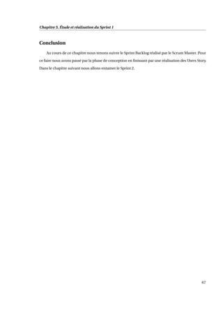Chapitre 5. Étude et réalisation du Sprint 1
Conclusion
Au cours de ce chapitre nous tenons suivre le Sprint Backlog réalisé par le Scrum Master. Pour
ce faire nous avons passé par la phase de conception en ﬁnissant par une réalisation des Users Story.
Dans le chapitre suivant nous allons entamer le Sprint 2.
67
 