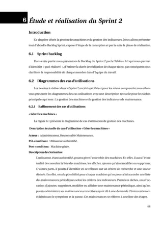 6 Étude et réalisation du Sprint 2
Introduction
Ce chapitre décrit la gestion des machines et la gestion des indicateurs. Nous allons présenter
tout d’abord le Backlog Sprint, exposer l’étape de la conception et par la suite la phase de réalisation.
6.1 Sprint backlog
Dans cette partie nous présentons le Backlog du Sprint 2 par le Tableau 6.1 qui nous permet
d’identiﬁer « quoi réaliser ? », d’estimer la durée de réalisation de chaque tâche, par conséquent nous
clariﬁons la responsabilité de chaque membre dans l’équipe du travail.
6.2 Diagrammes des cas d’utilisations
Les besoins à réaliser dans le Sprint 2 ont été spéciﬁés et pour les mieux comprendre nous allons
vous présenter les diagrammes des cas utilisations avec une description textuelle pour les tâches
principales qui sont : La gestion des machines et la gestion des indicateurs de maintenance.
6.2.1 Rafﬁnement des cas d’utilisations
« Gérer les machines »
La Figure 6.1 présente le diagramme de cas d’utilisation de gestion des machines.
Description textuelle du cas d’utilisation « Gérer les machines »
Acteur : Administrateur, Responsable Maintenance.
Pré-condition : Utilisateur authentiﬁé.
Post-condition : Machine gérée.
Description des Scénarios :
L’utilisateur, étant authentiﬁé, pourra gérer l’ensemble des machines. En effet, il aura l’éven-
tualité de consulter la liste des machines, les afﬁcher, ajouter qu’ainsi modiﬁer ou supprimer.
D’autres parts, il pourra l’identiﬁer en se référant sur un critère de recherche et une valeur
désirée. En effet, on a la possibilité pour chaque machine qu’on pourra lui accorder une liste
des maintenances périodiques selon les critères des indicateurs. Parmi ces tâches, on a l’oc-
casion d’ajouter, supprimer, modiﬁer ou afﬁcher une maintenance périodique, ainsi qu’on
pourra administrer ses maintenances correctives ayant dû à une demande d’intervention en
éclaircissant le symptôme et la panne. Ces maintenances se réfèrent à une liste des étapes.
68
 