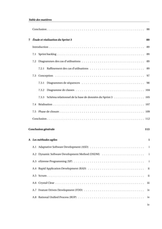 Table des matières
Conclusion . . . . . . . . . . . . . . . . . . . . . . . . . . . . . . . . . . . . . . . . . . . . . . . . 88
7 Étude et réalisation du Sprint 3 89
Introduction . . . . . . . . . . . . . . . . . . . . . . . . . . . . . . . . . . . . . . . . . . . . . . . 89
7.1 Sprint backlog . . . . . . . . . . . . . . . . . . . . . . . . . . . . . . . . . . . . . . . . . . . 89
7.2 Diagrammes des cas d’utilisations . . . . . . . . . . . . . . . . . . . . . . . . . . . . . . . 89
7.2.1 Rafﬁnement des cas d’utilisations . . . . . . . . . . . . . . . . . . . . . . . . . . . 89
7.3 Conception . . . . . . . . . . . . . . . . . . . . . . . . . . . . . . . . . . . . . . . . . . . . 97
7.3.1 Diagrammes de séquences . . . . . . . . . . . . . . . . . . . . . . . . . . . . . . . 98
7.3.2 Diagramme de classes . . . . . . . . . . . . . . . . . . . . . . . . . . . . . . . . . . 104
7.3.3 Schéma relationnel de la base de données du Sprint 3 . . . . . . . . . . . . . . . 105
7.4 Réalisation . . . . . . . . . . . . . . . . . . . . . . . . . . . . . . . . . . . . . . . . . . . . . 107
7.5 Phase de closure . . . . . . . . . . . . . . . . . . . . . . . . . . . . . . . . . . . . . . . . . . 109
Conclusion . . . . . . . . . . . . . . . . . . . . . . . . . . . . . . . . . . . . . . . . . . . . . . . . 112
Conclusion générale 113
A Les méthodes agiles i
A.1 Adaptative Software Development (ASD) . . . . . . . . . . . . . . . . . . . . . . . . . . . i
A.2 Dynamic Software Development Method (DSDM) . . . . . . . . . . . . . . . . . . . . . i
A.3 eXtreme Programming (XP) . . . . . . . . . . . . . . . . . . . . . . . . . . . . . . . . . . . i
A.4 Rapid Application Development (RAD) . . . . . . . . . . . . . . . . . . . . . . . . . . . . ii
A.5 Scrum . . . . . . . . . . . . . . . . . . . . . . . . . . . . . . . . . . . . . . . . . . . . . . . . ii
A.6 Crystal Clear . . . . . . . . . . . . . . . . . . . . . . . . . . . . . . . . . . . . . . . . . . . . iii
A.7 Feature Driven Development (FDD) . . . . . . . . . . . . . . . . . . . . . . . . . . . . . . iv
A.8 Rational Uniﬁed Process (RUP) . . . . . . . . . . . . . . . . . . . . . . . . . . . . . . . . . iv
iv
 