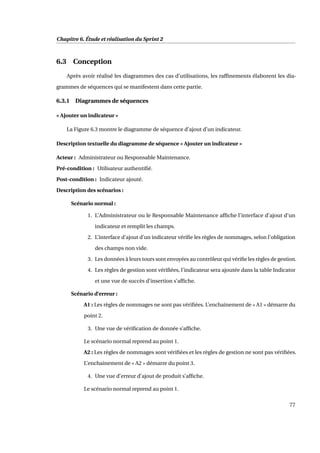 Chapitre 6. Étude et réalisation du Sprint 2
6.3 Conception
Après avoir réalisé les diagrammes des cas d’utilisations, les rafﬁnements élaborent les dia-
grammes de séquences qui se manifestent dans cette partie.
6.3.1 Diagrammes de séquences
« Ajouter un indicateur »
La Figure 6.3 montre le diagramme de séquence d’ajout d’un indicateur.
Description textuelle du diagramme de séquence « Ajouter un indicateur »
Acteur : Administrateur ou Responsable Maintenance.
Pré-condition : Utilisateur authentiﬁé.
Post-condition : Indicateur ajouté.
Description des scénarios :
Scénario normal :
1. L’Administrateur ou le Responsable Maintenance afﬁche l’interface d’ajout d’un
indicateur et remplit les champs.
2. L’interface d’ajout d’un indicateur vériﬁe les règles de nommages, selon l’obligation
des champs non vide.
3. Les données à leurs tours sont envoyées au contrôleur qui vériﬁe les règles de gestion.
4. Les règles de gestion sont vériﬁées, l’indicateur sera ajoutée dans la table Indicator
et une vue de succès d’insertion s’afﬁche.
Scénario d’erreur :
A1 : Les règles de nommages ne sont pas vériﬁées. L’enchainement de « A1 » démarre du
point 2.
3. Une vue de vériﬁcation de donnée s’afﬁche.
Le scénario normal reprend au point 1.
A2 : Les règles de nommages sont vériﬁées et les règles de gestion ne sont pas vériﬁées.
L’enchainement de « A2 » démarre du point 3.
4. Une vue d’erreur d’ajout de produit s’afﬁche.
Le scénario normal reprend au point 1.
77
 