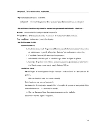 Chapitre 6. Étude et réalisation du Sprint 2
« Ajouter une maintenance corrective »
La Figure 6.4 présente le diagramme de séquence d’ajout d’une maintenance corrective.
Description textuelle du diagramme de séquence « Ajouter une maintenance corrective »
Acteur : Administrateur ou Responsable Maintenance.
Pré-condition : Utilisateur authentiﬁé et demande de maintenance déjà existante.
Post-condition : Maintenance corrective ajoutée.
Description des scénarios :
Scénario normal :
1. L’Administrateur ou le Responsable Maintenance afﬁche la demande d’intervention
de maintenance et accède à l’interface d’ajout d’une maintenance corrective.
2. L’interface d’ajout vériﬁe les règles de nommages.
3. Les données sont envoyées au contrôleur qui vériﬁe les règles de gestion.
4. Les règles de gestion sont vériﬁées, la maintenance sera ajoutée dans la table Correc-
tive Maintenance et une vue de succès d’ajout s’afﬁche.
Scénario d’erreur :
A1 : Les règles de nommages ne sont pas vériﬁées. L’enchainement de « A1 » démarre du
point 2.
3. Une vue de vériﬁcation de donnée s’afﬁche.
Le scénario normal reprend au point 1.
A2 : Les règles de nommages sont vériﬁées et les règles de gestion ne sont pas vériﬁées.
L’enchainement de « A2 » démarre du point 3.
4. Une vue d’erreur d’ajout d’une maintenance corrective s’afﬁche.
Le scénario normal reprend au point 1.
79
 